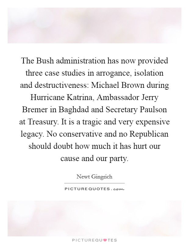 The Bush administration has now provided three case studies in arrogance, isolation and destructiveness: Michael Brown during Hurricane Katrina, Ambassador Jerry Bremer in Baghdad and Secretary Paulson at Treasury. It is a tragic and very expensive legacy. No conservative and no Republican should doubt how much it has hurt our cause and our party. Picture Quote #1