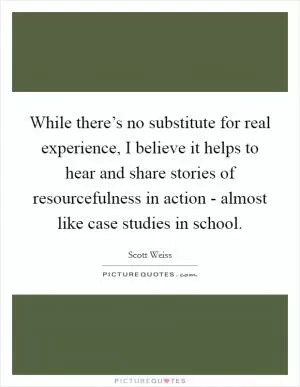 While there’s no substitute for real experience, I believe it helps to hear and share stories of resourcefulness in action - almost like case studies in school Picture Quote #1