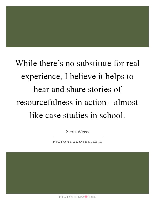 While there's no substitute for real experience, I believe it helps to hear and share stories of resourcefulness in action - almost like case studies in school. Picture Quote #1