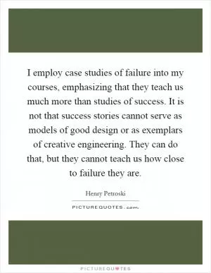 I employ case studies of failure into my courses, emphasizing that they teach us much more than studies of success. It is not that success stories cannot serve as models of good design or as exemplars of creative engineering. They can do that, but they cannot teach us how close to failure they are Picture Quote #1