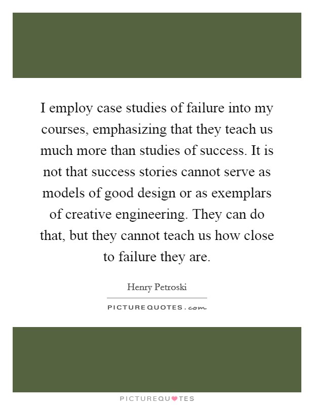 I employ case studies of failure into my courses, emphasizing that they teach us much more than studies of success. It is not that success stories cannot serve as models of good design or as exemplars of creative engineering. They can do that, but they cannot teach us how close to failure they are. Picture Quote #1
