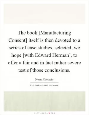 The book [Manufacturing Consent] itself is then devoted to a series of case studies, selected, we hope [with Edward Herman], to offer a fair and in fact rather severe test of those conclusions Picture Quote #1