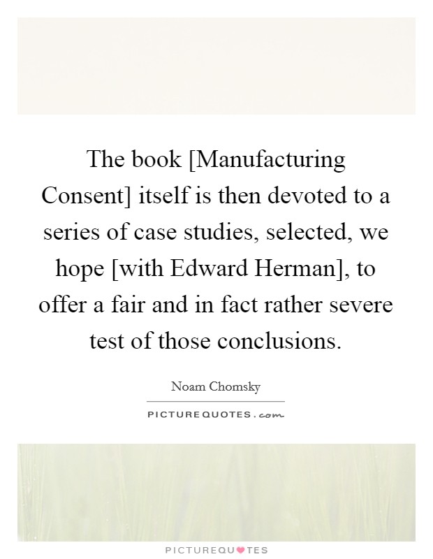 The book [Manufacturing Consent] itself is then devoted to a series of case studies, selected, we hope [with Edward Herman], to offer a fair and in fact rather severe test of those conclusions. Picture Quote #1