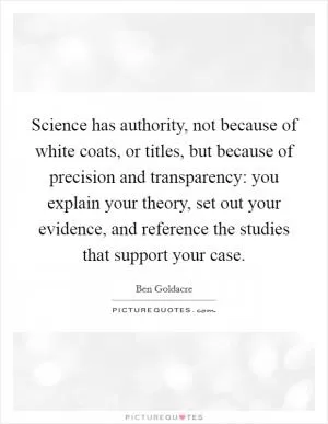 Science has authority, not because of white coats, or titles, but because of precision and transparency: you explain your theory, set out your evidence, and reference the studies that support your case Picture Quote #1