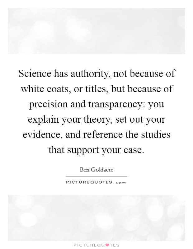 Science has authority, not because of white coats, or titles, but because of precision and transparency: you explain your theory, set out your evidence, and reference the studies that support your case. Picture Quote #1