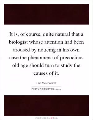 It is, of course, quite natural that a biologist whose attention had been aroused by noticing in his own case the phenomena of precocious old age should turn to study the causes of it Picture Quote #1