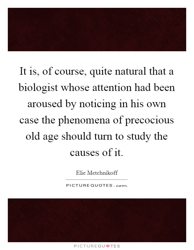 It is, of course, quite natural that a biologist whose attention had been aroused by noticing in his own case the phenomena of precocious old age should turn to study the causes of it. Picture Quote #1
