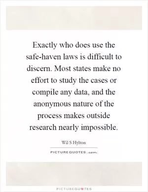 Exactly who does use the safe-haven laws is difficult to discern. Most states make no effort to study the cases or compile any data, and the anonymous nature of the process makes outside research nearly impossible Picture Quote #1
