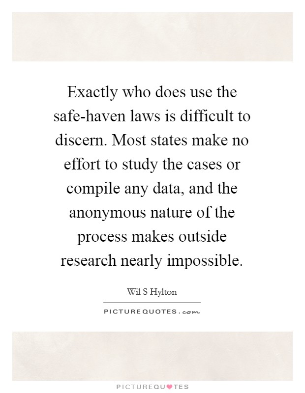 Exactly who does use the safe-haven laws is difficult to discern. Most states make no effort to study the cases or compile any data, and the anonymous nature of the process makes outside research nearly impossible. Picture Quote #1
