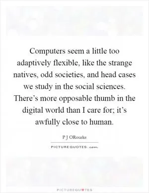 Computers seem a little too adaptively flexible, like the strange natives, odd societies, and head cases we study in the social sciences. There’s more opposable thumb in the digital world than I care for; it’s awfully close to human Picture Quote #1