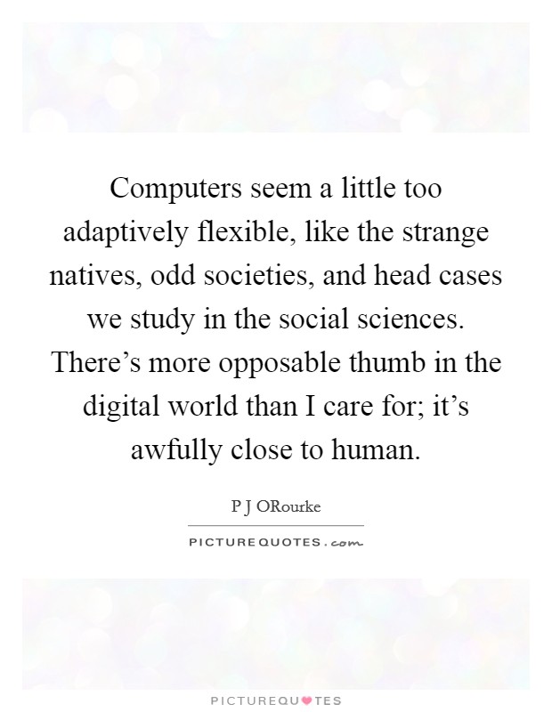 Computers seem a little too adaptively flexible, like the strange natives, odd societies, and head cases we study in the social sciences. There's more opposable thumb in the digital world than I care for; it's awfully close to human. Picture Quote #1