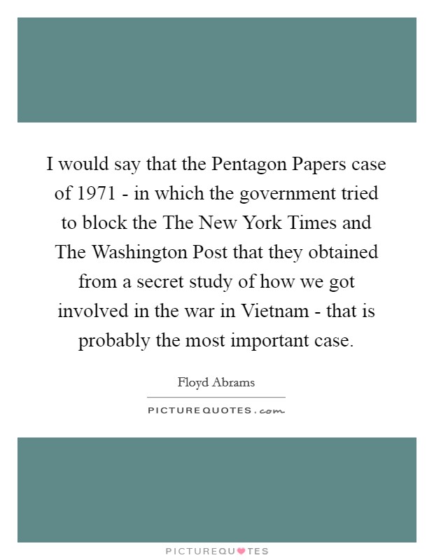 I would say that the Pentagon Papers case of 1971 - in which the government tried to block the The New York Times and The Washington Post that they obtained from a secret study of how we got involved in the war in Vietnam - that is probably the most important case. Picture Quote #1