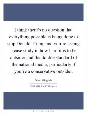 I think there’s no question that everything possible is being done to stop Donald Trump and you’re seeing a case study in how hard it is to be outsider and the double standard of the national media, particularly if you’re a conservative outsider Picture Quote #1