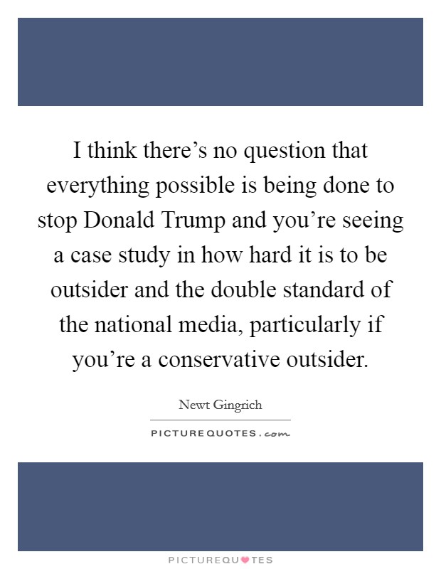 I think there's no question that everything possible is being done to stop Donald Trump and you're seeing a case study in how hard it is to be outsider and the double standard of the national media, particularly if you're a conservative outsider. Picture Quote #1