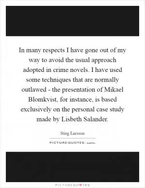 In many respects I have gone out of my way to avoid the usual approach adopted in crime novels. I have used some techniques that are normally outlawed - the presentation of Mikael Blomkvist, for instance, is based exclusively on the personal case study made by Lisbeth Salander Picture Quote #1
