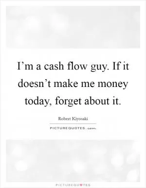 I’m a cash flow guy. If it doesn’t make me money today, forget about it Picture Quote #1