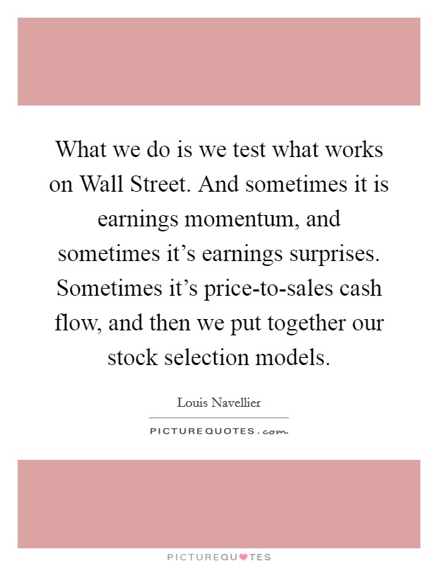 What we do is we test what works on Wall Street. And sometimes it is earnings momentum, and sometimes it's earnings surprises. Sometimes it's price-to-sales cash flow, and then we put together our stock selection models. Picture Quote #1