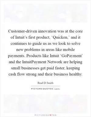 Customer-driven innovation was at the core of Intuit’s first product, ‘Quicken,’ and it continues to guide us as we look to solve new problems in areas like mobile payments. Products like Intuit ‘GoPayment’ and the IntuitPayment Network are helping small businesses get paid faster, keeping cash flow strong and their business healthy Picture Quote #1