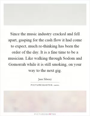 Since the music industry cracked and fell apart, gasping for the cash flow it had come to expect, much re-thinking has been the order of the day. It is a fine time to be a musician. Like walking through Sodom and Gomorrah while it is still smoking, on your way to the next gig Picture Quote #1
