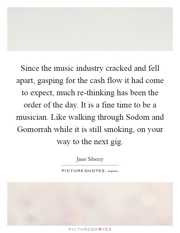 Since the music industry cracked and fell apart, gasping for the cash flow it had come to expect, much re-thinking has been the order of the day. It is a fine time to be a musician. Like walking through Sodom and Gomorrah while it is still smoking, on your way to the next gig. Picture Quote #1