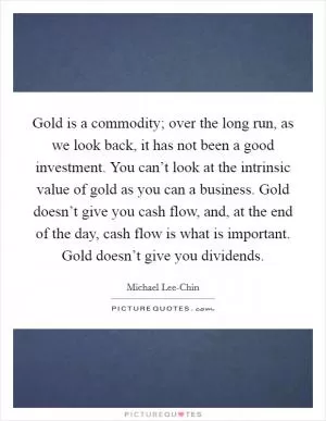 Gold is a commodity; over the long run, as we look back, it has not been a good investment. You can’t look at the intrinsic value of gold as you can a business. Gold doesn’t give you cash flow, and, at the end of the day, cash flow is what is important. Gold doesn’t give you dividends Picture Quote #1