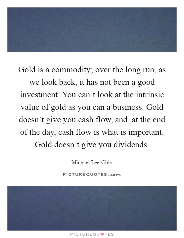 Gold is a commodity; over the long run, as we look back, it has not been a good investment. You can't look at the intrinsic value of gold as you can a business. Gold doesn't give you cash flow, and, at the end of the day, cash flow is what is important. Gold doesn't give you dividends. Picture Quote #1