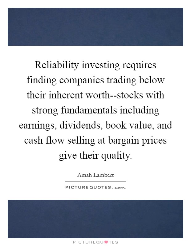 Reliability investing requires finding companies trading below their inherent worth--stocks with strong fundamentals including earnings, dividends, book value, and cash flow selling at bargain prices give their quality. Picture Quote #1