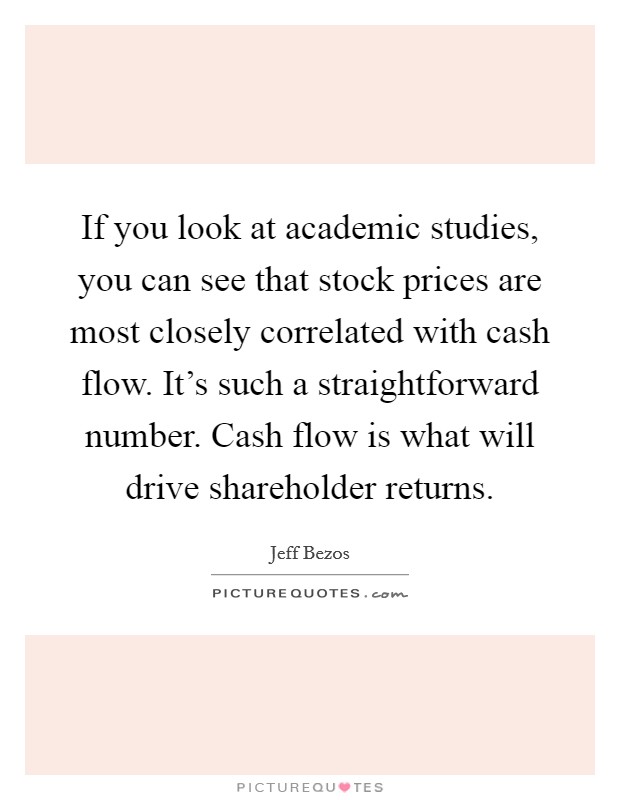 If you look at academic studies, you can see that stock prices are most closely correlated with cash flow. It's such a straightforward number. Cash flow is what will drive shareholder returns. Picture Quote #1