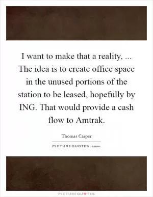 I want to make that a reality, ... The idea is to create office space in the unused portions of the station to be leased, hopefully by ING. That would provide a cash flow to Amtrak Picture Quote #1