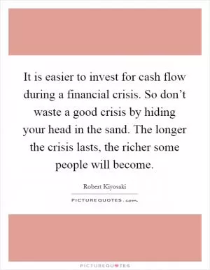It is easier to invest for cash flow during a financial crisis. So don’t waste a good crisis by hiding your head in the sand. The longer the crisis lasts, the richer some people will become Picture Quote #1