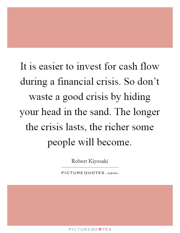 It is easier to invest for cash flow during a financial crisis. So don't waste a good crisis by hiding your head in the sand. The longer the crisis lasts, the richer some people will become. Picture Quote #1