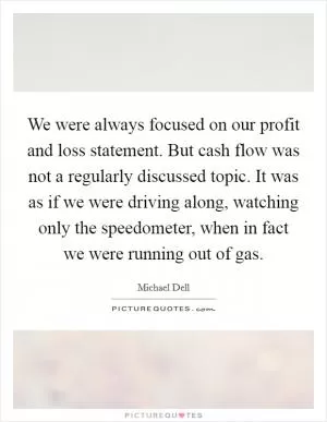 We were always focused on our profit and loss statement. But cash flow was not a regularly discussed topic. It was as if we were driving along, watching only the speedometer, when in fact we were running out of gas Picture Quote #1