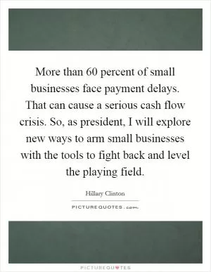 More than 60 percent of small businesses face payment delays. That can cause a serious cash flow crisis. So, as president, I will explore new ways to arm small businesses with the tools to fight back and level the playing field Picture Quote #1