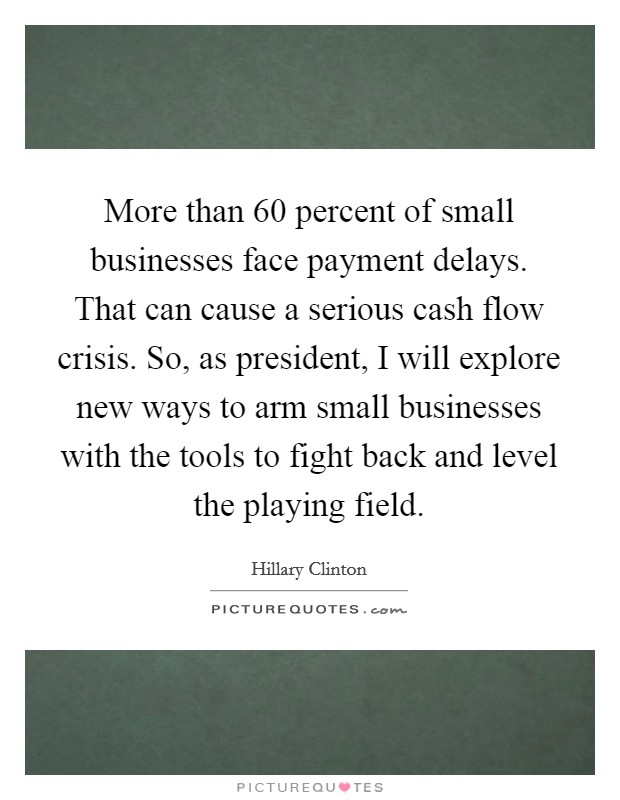 More than 60 percent of small businesses face payment delays. That can cause a serious cash flow crisis. So, as president, I will explore new ways to arm small businesses with the tools to fight back and level the playing field. Picture Quote #1