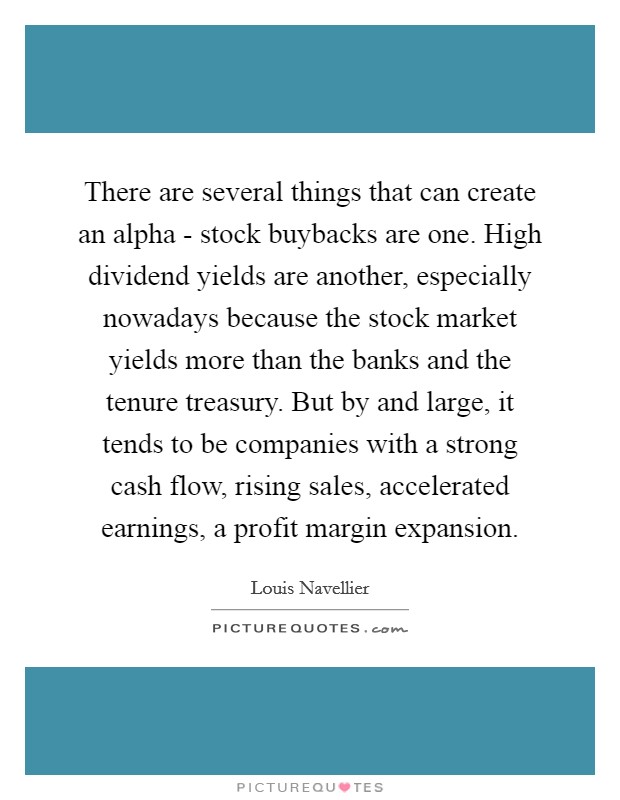 There are several things that can create an alpha - stock buybacks are one. High dividend yields are another, especially nowadays because the stock market yields more than the banks and the tenure treasury. But by and large, it tends to be companies with a strong cash flow, rising sales, accelerated earnings, a profit margin expansion. Picture Quote #1