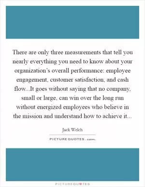 There are only three measurements that tell you nearly everything you need to know about your organization’s overall performance: employee engagement, customer satisfaction, and cash flow...It goes without saying that no company, small or large, can win over the long run without energized employees who believe in the mission and understand how to achieve it Picture Quote #1