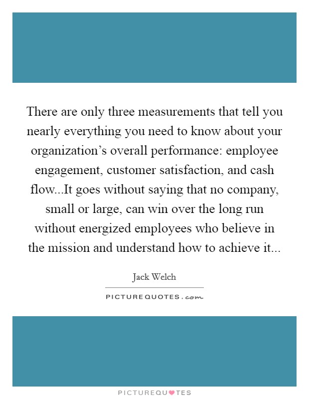There are only three measurements that tell you nearly everything you need to know about your organization's overall performance: employee engagement, customer satisfaction, and cash flow...It goes without saying that no company, small or large, can win over the long run without energized employees who believe in the mission and understand how to achieve it... Picture Quote #1
