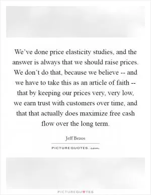 We’ve done price elasticity studies, and the answer is always that we should raise prices. We don’t do that, because we believe -- and we have to take this as an article of faith -- that by keeping our prices very, very low, we earn trust with customers over time, and that that actually does maximize free cash flow over the long term Picture Quote #1