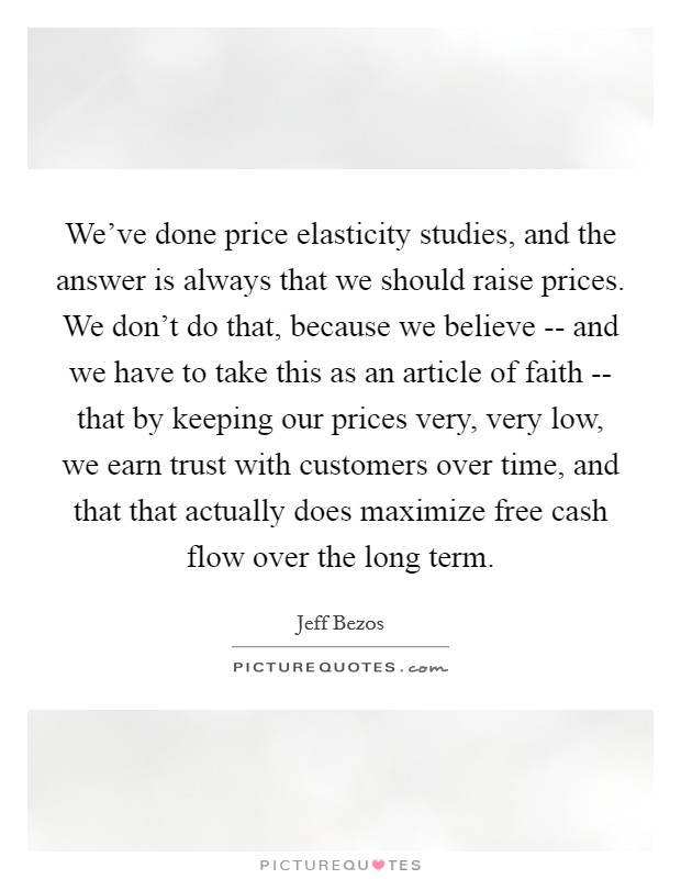 We've done price elasticity studies, and the answer is always that we should raise prices. We don't do that, because we believe -- and we have to take this as an article of faith -- that by keeping our prices very, very low, we earn trust with customers over time, and that that actually does maximize free cash flow over the long term. Picture Quote #1
