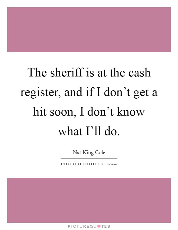 The sheriff is at the cash register, and if I don't get a hit soon, I don't know what I'll do. Picture Quote #1
