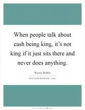 When people talk about cash being king, it’s not king if it just sits there and never does anything Picture Quote #1