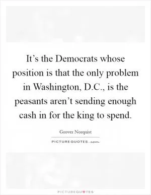 It’s the Democrats whose position is that the only problem in Washington, D.C., is the peasants aren’t sending enough cash in for the king to spend Picture Quote #1