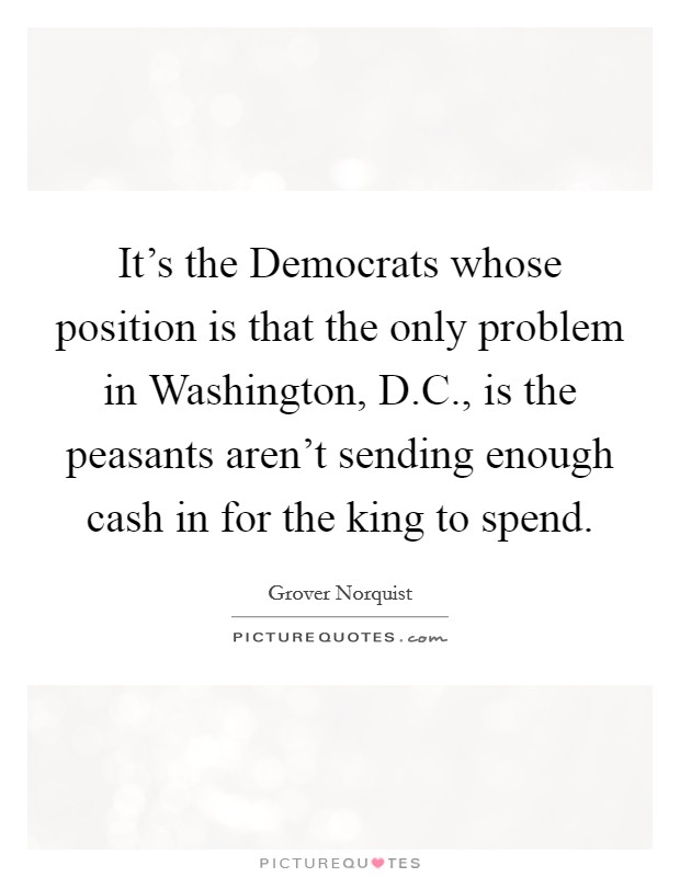 It's the Democrats whose position is that the only problem in Washington, D.C., is the peasants aren't sending enough cash in for the king to spend. Picture Quote #1