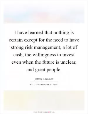 I have learned that nothing is certain except for the need to have strong risk management, a lot of cash, the willingness to invest even when the future is unclear, and great people Picture Quote #1