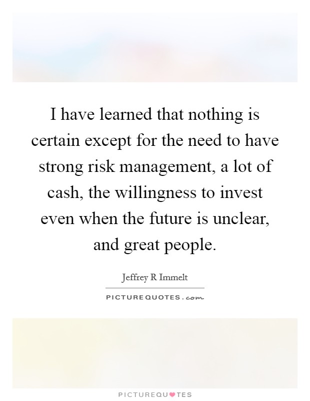 I have learned that nothing is certain except for the need to have strong risk management, a lot of cash, the willingness to invest even when the future is unclear, and great people. Picture Quote #1