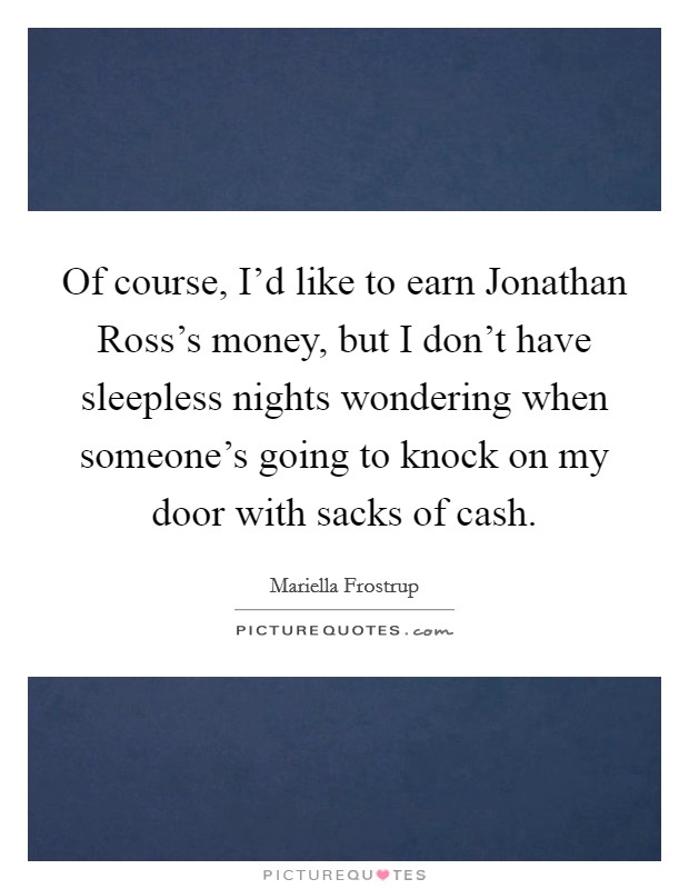 Of course, I'd like to earn Jonathan Ross's money, but I don't have sleepless nights wondering when someone's going to knock on my door with sacks of cash. Picture Quote #1
