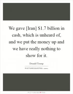 We gave [Iran] $1.7 billion in cash, which is unheard of, and we put the money up and we have really nothing to show for it Picture Quote #1