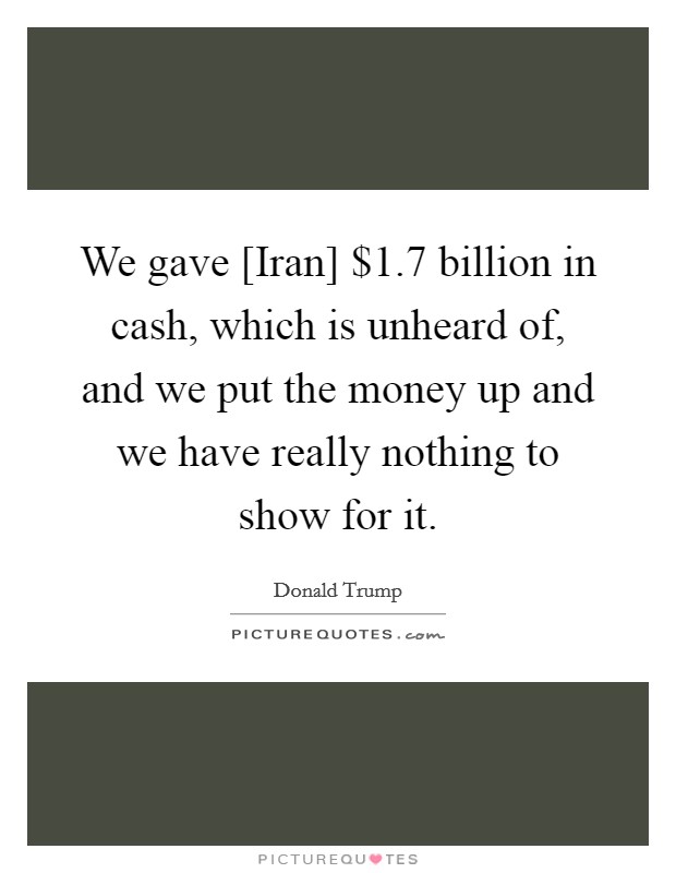 We gave [Iran] $1.7 billion in cash, which is unheard of, and we put the money up and we have really nothing to show for it. Picture Quote #1