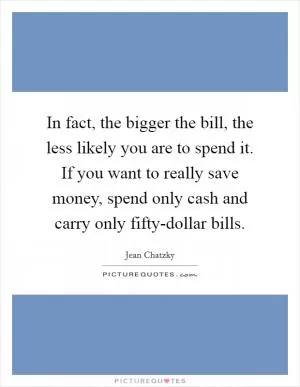 In fact, the bigger the bill, the less likely you are to spend it. If you want to really save money, spend only cash and carry only fifty-dollar bills Picture Quote #1