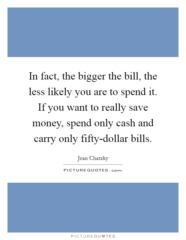 In fact, the bigger the bill, the less likely you are to spend it. If you want to really save money, spend only cash and carry only fifty-dollar bills. Picture Quote #1